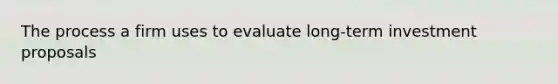 The process a firm uses to evaluate long-term investment proposals