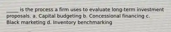 _____ is the process a firm uses to evaluate long-term investment proposals. a. Capital budgeting b. Concessional financing c. Black marketing d. Inventory benchmarking