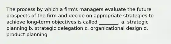 The process by which a firm's managers evaluate the future prospects of the firm and decide on appropriate strategies to achieve long-term objectives is called ________. a. strategic planning b. strategic delegation c. organizational design d. product planning