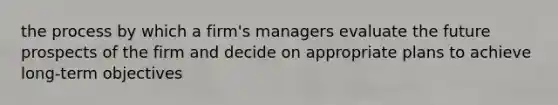 the process by which a firm's managers evaluate the future prospects of the firm and decide on appropriate plans to achieve long-term objectives