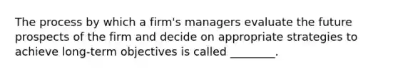 The process by which a firm's managers evaluate the future prospects of the firm and decide on appropriate strategies to achieve long-term objectives is called ________.