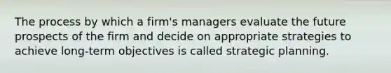 The process by which a firm's managers evaluate the future prospects of the firm and decide on appropriate strategies to achieve long-term objectives is called strategic planning.