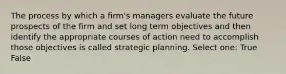 The process by which a firm's managers evaluate the future prospects of the firm and set long term objectives and then identify the appropriate courses of action need to accomplish those objectives is called strategic planning. Select one: True False