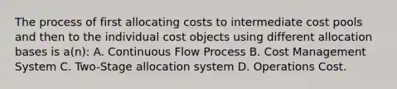 The process of first allocating costs to intermediate cost pools and then to the individual cost objects using different allocation bases is a(n): A. Continuous Flow Process B. Cost Management System C. Two-Stage allocation system D. Operations Cost.