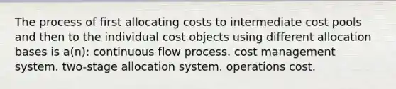 The process of first allocating costs to intermediate cost pools and then to the individual cost objects using different allocation bases is a(n): continuous flow process. cost management system. two-stage allocation system. operations cost.