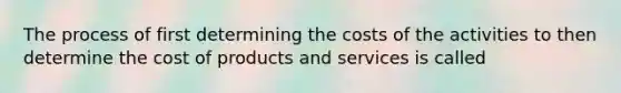 The process of first determining the costs of the activities to then determine the cost of products and services is called