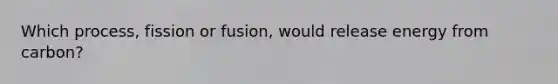 Which process, fission or fusion, would release energy from carbon?