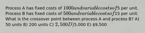 Process A has fixed costs of 1000 and variable costs of5 per unit. Process B has fixed costs of 500 and variable costs of15 per unit. What is the crossover point between process A and process B? A) 50 units B) 200 units C) 2,500 D)5,000 E) 9,500