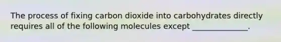 The process of fixing carbon dioxide into carbohydrates directly requires all of the following molecules except ______________.