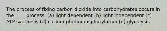 The process of fixing carbon dioxide into carbohydrates occurs in the ____ process. (a) light dependent (b) light independent (c) ATP synthesis (d) carbon photophosphorylation (e) glycolysis