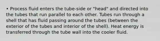 • Process fluid enters the tube-side or "head" and directed into the tubes that run parallel to each other. Tubes run through a shell that has fluid passing around the tubes (between the exterior of the tubes and interior of the shell). Heat energy is transferred through the tube wall into the cooler fluid.