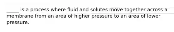 _____ is a process where fluid and solutes move together across a membrane from an area of higher pressure to an area of lower pressure.