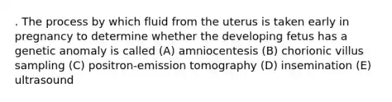 . The process by which fluid from the uterus is taken early in pregnancy to determine whether the developing fetus has a genetic anomaly is called (A) amniocentesis (B) chorionic villus sampling (C) positron-emission tomography (D) insemination (E) ultrasound