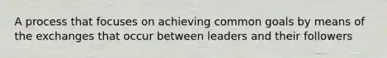 A process that focuses on achieving common goals by means of the exchanges that occur between leaders and their followers