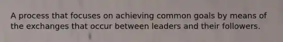 A process that focuses on achieving common goals by means of the exchanges that occur between leaders and their followers.