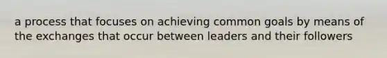 a process that focuses on achieving common goals by means of the exchanges that occur between leaders and their followers