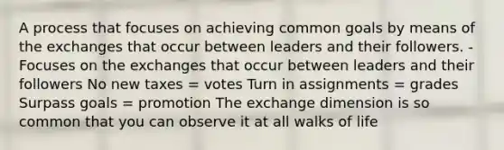 A process that focuses on achieving common goals by means of the exchanges that occur between leaders and their followers. -Focuses on the exchanges that occur between leaders and their followers No new taxes = votes Turn in assignments = grades Surpass goals = promotion The exchange dimension is so common that you can observe it at all walks of life