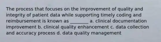 The process that focuses on the improvement of quality and integrity of patient data while supporting timely coding and reimbursement is known as ________ a. clinical documentation improvement b. clinical quality enhancement c. data collection and accuracy process d. data quality management