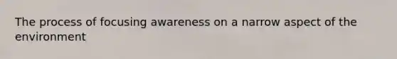 The process of focusing awareness on a narrow aspect of the environment