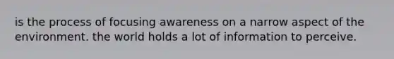 is the process of focusing awareness on a narrow aspect of the environment. the world holds a lot of information to perceive.