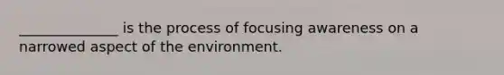 ______________ is the process of focusing awareness on a narrowed aspect of the environment.