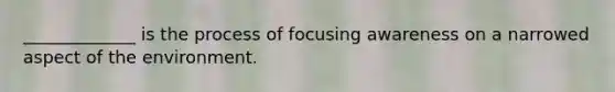 _____________ is the process of focusing awareness on a narrowed aspect of the environment.