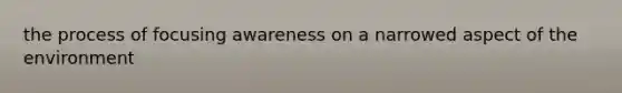 the process of focusing awareness on a narrowed aspect of the environment