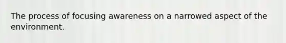 The process of focusing awareness on a narrowed aspect of the environment.