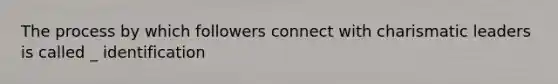 The process by which followers connect with charismatic leaders is called _ identification
