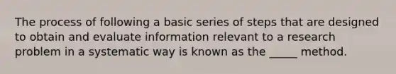 The process of following a basic series of steps that are designed to obtain and evaluate information relevant to a research problem in a systematic way is known as the _____ method.