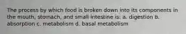 The process by which food is broken down into its components in the mouth, stomach, and small intestine is: a. digestion b. absorption c. metabolism d. basal metabolism