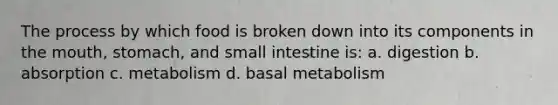 The process by which food is broken down into its components in the mouth, stomach, and small intestine is: a. digestion b. absorption c. metabolism d. basal metabolism