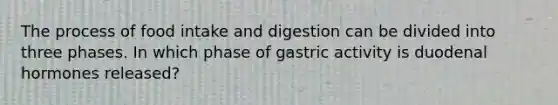 The process of food intake and digestion can be divided into three phases. In which phase of gastric activity is duodenal hormones released?