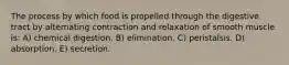 The process by which food is propelled through the digestive tract by alternating contraction and relaxation of smooth muscle is: A) chemical digestion. B) elimination. C) peristalsis. D) absorption. E) secretion.