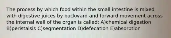 The process by which food within <a href='https://www.questionai.com/knowledge/kt623fh5xn-the-small-intestine' class='anchor-knowledge'>the small intestine</a> is mixed with digestive juices by backward and forward movement across the internal wall of the organ is called: A)chemical digestion B)peristalsis C)segmentation D)defecation E)absorption