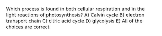 Which process is found in both cellular respiration and in the light reactions of photosynthesis? A) Calvin cycle B) electron transport chain C) citric acid cycle D) glycolysis E) All of the choices are correct