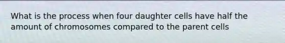 What is the process when four daughter cells have half the amount of chromosomes compared to the parent cells