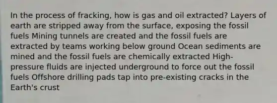 In the process of fracking, how is gas and oil extracted? Layers of earth are stripped away from the surface, exposing the fossil fuels Mining tunnels are created and the fossil fuels are extracted by teams working below ground Ocean sediments are mined and the fossil fuels are chemically extracted High-pressure fluids are injected underground to force out the fossil fuels Offshore drilling pads tap into pre-existing cracks in the Earth's crust