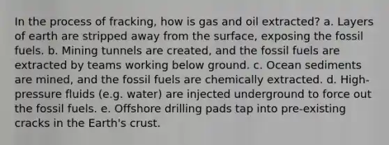 In the process of fracking, how is gas and oil extracted? a. Layers of earth are stripped away from the surface, exposing the fossil fuels. b. Mining tunnels are created, and the fossil fuels are extracted by teams working below ground. c. Ocean sediments are mined, and the fossil fuels are chemically extracted. d. High-pressure fluids (e.g. water) are injected underground to force out the fossil fuels. e. Offshore drilling pads tap into pre-existing cracks in the Earth's crust.