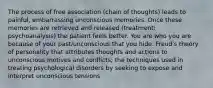 The process of free association (chain of thoughts) leads to painful, embarrassing unconscious memories. Once these memories are retrieved and released (treatment: psychoanalysis) the patient feels better. You are who you are because of your past/unconscious that you hide. Freud's theory of personality that attributes thoughts and actions to unconscious motives and conflicts; the techniques used in treating psychological disorders by seeking to expose and interpret unconscious tensions