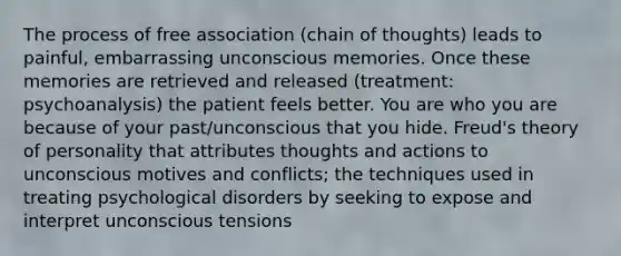 The process of free association (chain of thoughts) leads to painful, embarrassing unconscious memories. Once these memories are retrieved and released (treatment: psychoanalysis) the patient feels better. You are who you are because of your past/unconscious that you hide. Freud's theory of personality that attributes thoughts and actions to unconscious motives and conflicts; the techniques used in treating psychological disorders by seeking to expose and interpret unconscious tensions