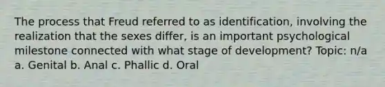 The process that Freud referred to as identification, involving the realization that the sexes differ, is an important psychological milestone connected with what stage of development? Topic: n/a a. Genital b. Anal c. Phallic d. Oral