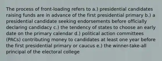 The process of front-loading refers to a.) presidential candidates raising funds are in advance of the first presidential primary b.) a presidential candidate seeking endorsements before officially declaring candidacy c.) the tendency of states to choose an early date on the primary calendar d.) political action committees (PACs) contributing money to candidates at least one year before the first presidential primary or caucus e.) the winner-take-all principal of the electoral college