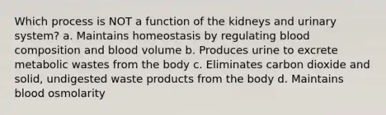 Which process is NOT a function of the kidneys and urinary system? a. Maintains homeostasis by regulating blood composition and blood volume b. Produces urine to excrete metabolic wastes from the body c. Eliminates carbon dioxide and solid, undigested waste products from the body d. Maintains blood osmolarity