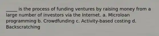 _____ is the process of funding ventures by raising money from a large number of investors via the Internet. a. Microloan programming b. Crowdfunding c. Activity-based costing d. Backscratching