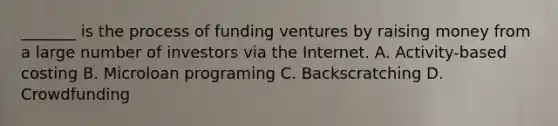 _______ is the process of funding ventures by raising money from a large number of investors via the Internet. A. Activity-based costing B. Microloan programing C. Backscratching D. Crowdfunding