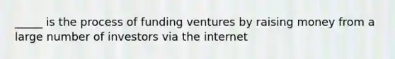 _____ is the process of funding ventures by raising money from a large number of investors via the internet