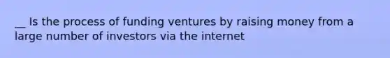 __ Is the process of funding ventures by raising money from a large number of investors via the internet