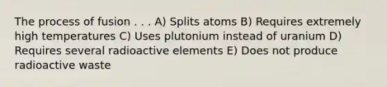 The process of fusion . . . A) Splits atoms B) Requires extremely high temperatures C) Uses plutonium instead of uranium D) Requires several radioactive elements E) Does not produce radioactive waste