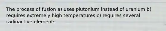 The process of fusion a) uses plutonium instead of uranium b) requires extremely high temperatures c) requires several radioactive elements